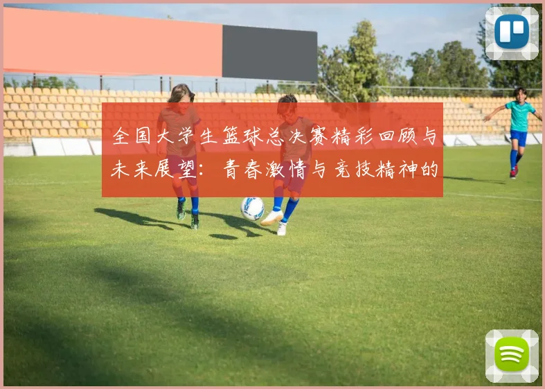 全国大学生篮球总决赛精彩回顾与未来展望：青春激情与竞技精神的完美交融
