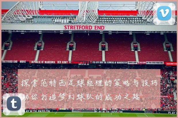 探索范特西足球经理的策略与技巧助你打造梦幻球队的成功之路