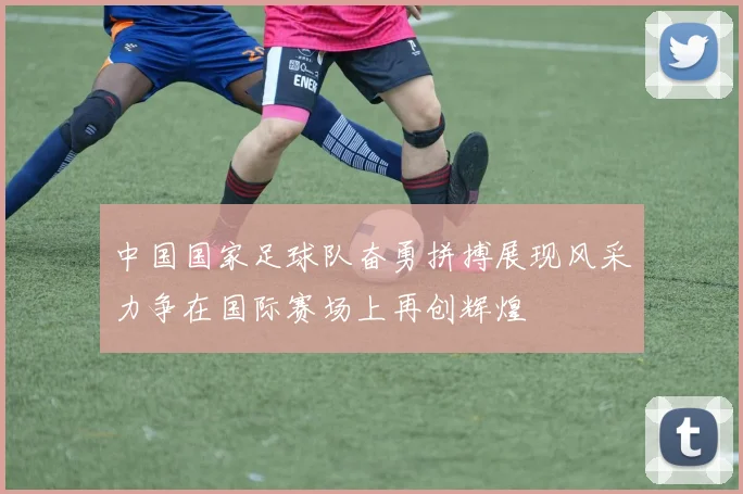 中国国家足球队奋勇拼搏展现风采力争在国际赛场上再创辉煌