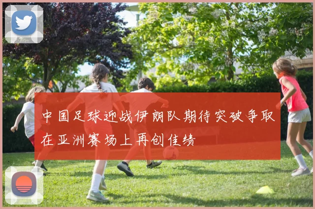 中国足球迎战伊朗队期待突破争取在亚洲赛场上再创佳绩