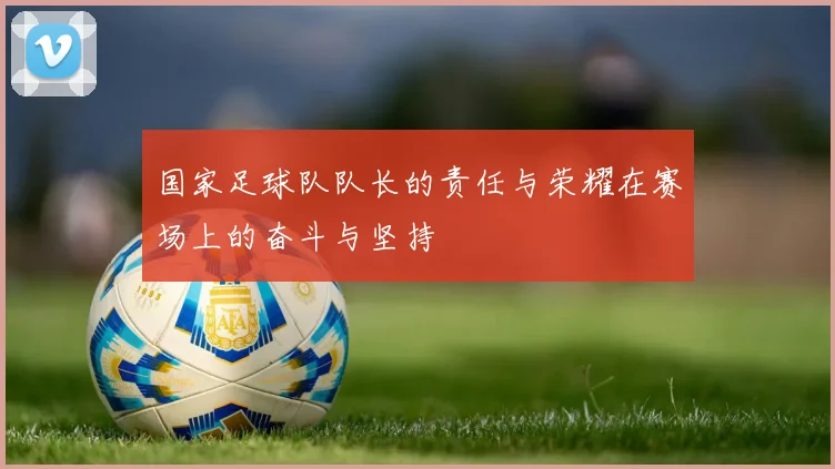 国家足球队队长的责任与荣耀在赛场上的奋斗与坚持