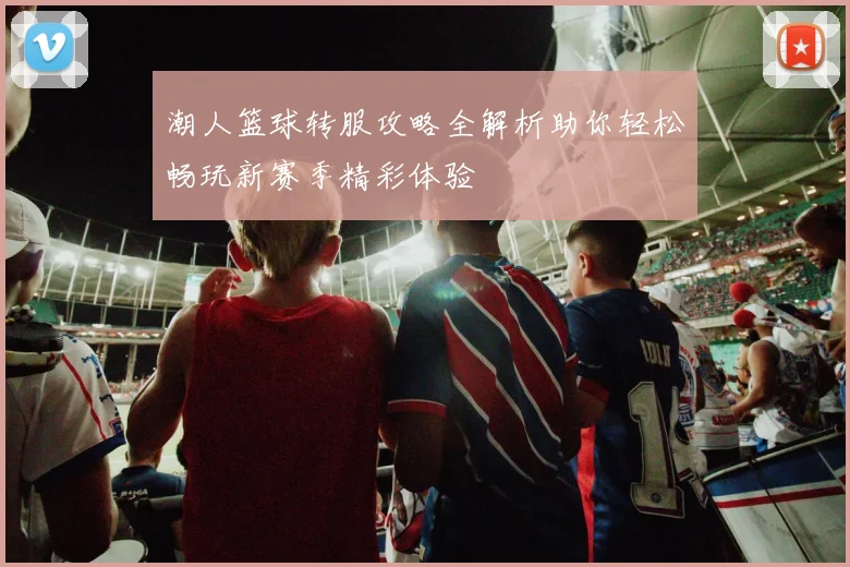 潮人篮球转服攻略全解析助你轻松畅玩新赛季精彩体验