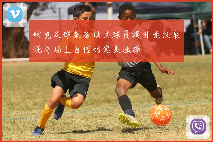 耐克足球装备助力球员提升竞技表现与场上自信的完美选择