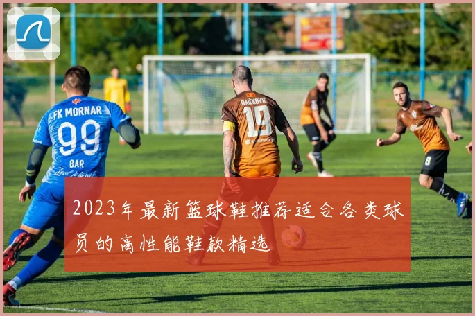 2023年最新篮球鞋推荐适合各类球员的高性能鞋款精选