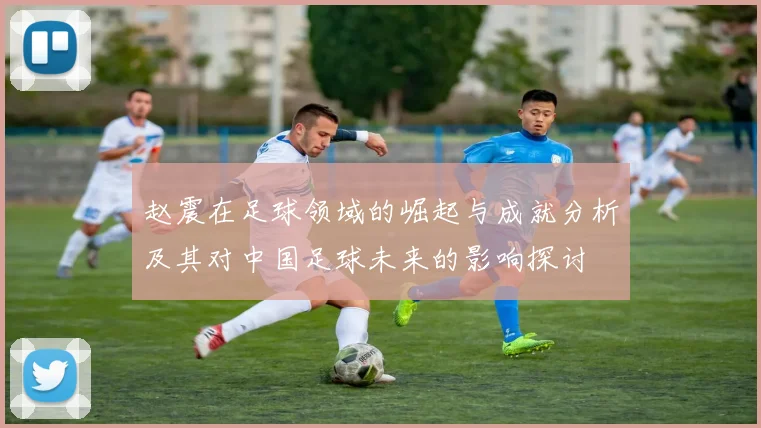 赵震在足球领域的崛起与成就分析及其对中国足球未来的影响探讨